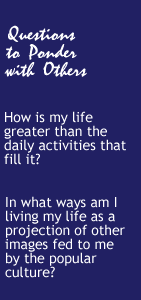 Questions to Ponder- How is my life greater than the daily activities that fill it?  In what ways am I living my life as a projection of other images fed to me by the popular culture?
