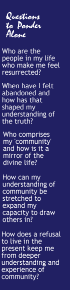 Questions to Ponder Alone: Who are the people in my life who make me feel resurrected? When have I felt abandoned and how has that shaped my understanding of the truth? Who comprises my community and how is it a mirror of the divine life? How can my understanding of community be stretched to expand my capacity to draw others in? How does a refusal to live in the present keep me from deeper  understanding and experience of community?
